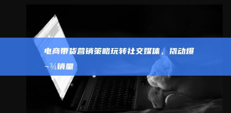 电商带货营销策略：玩转社交媒体，撬动爆款销量