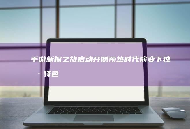 手游新探之旅启动开测预热：时代演变下独具特色的触摸之旅