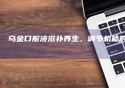 乌金口服液：滋补养生，调节机能的健康之选